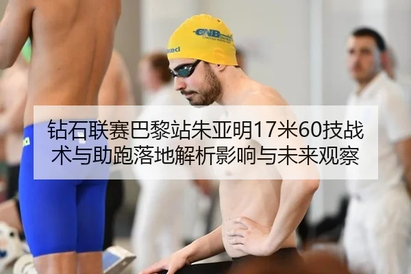 钻石联赛巴黎站朱亚明17米60技战术与助跑落地解析影响与未来观察