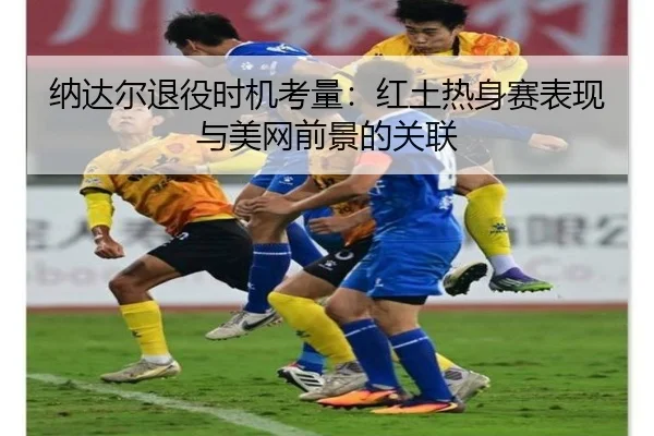 纳达尔退役时机考量：红土热身赛表现与美网前景的关联